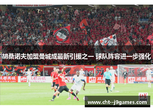 胡桑诺夫加盟曼城成最新引援之一 球队阵容进一步强化