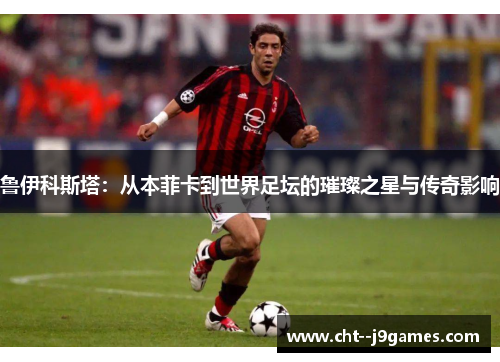鲁伊科斯塔：从本菲卡到世界足坛的璀璨之星与传奇影响